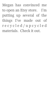 Megan has convinced me to open an Etsy store.    I’m putting up several of the  things I’ve made out of recycled/upcycled materials.  Check it out.







www.etsy.com/shop/ImmerDesigns
